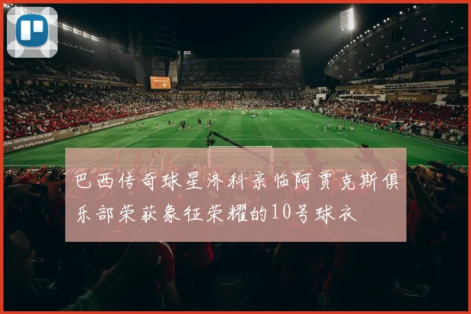 巴西传奇球星济科亲临阿贾克斯俱乐部荣获象征荣耀的10号球衣