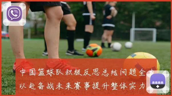 中国篮球队积极反思总结问题全力以赴备战未来赛事提升整体实力