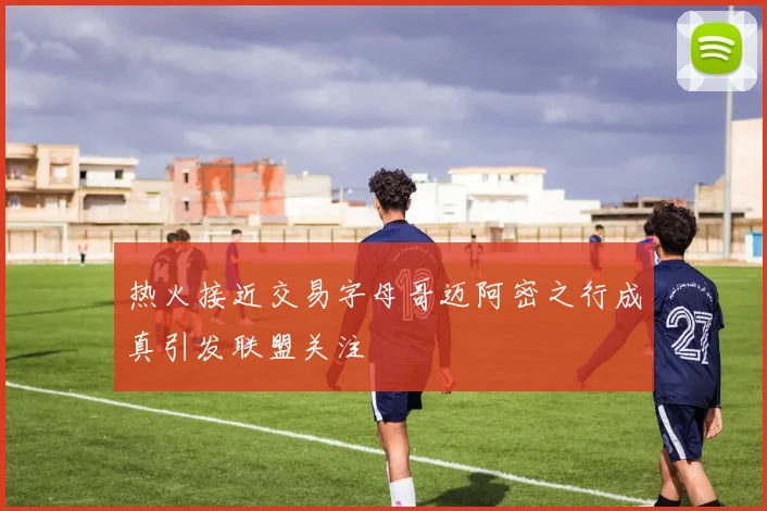 热火接近交易字母哥迈阿密之行成真引发联盟关注
