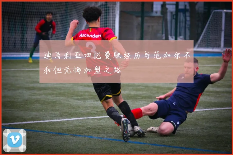 迪马利亚回忆曼联经历与范加尔不和但无悔加盟之路