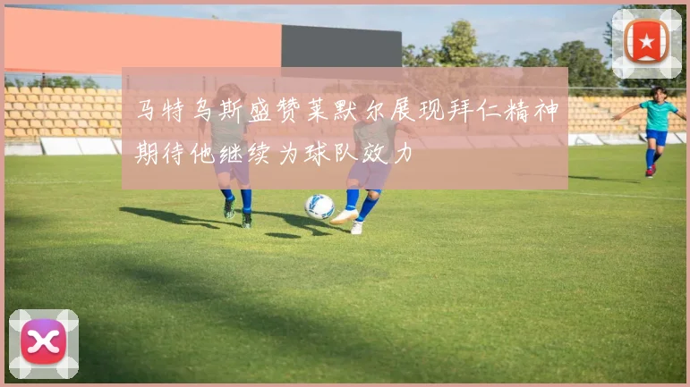 马特乌斯盛赞莱默尔展现拜仁精神期待他继续为球队效力