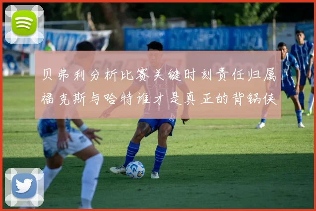 贝弗利分析比赛关键时刻责任归属福克斯与哈特谁才是真正的背锅侠