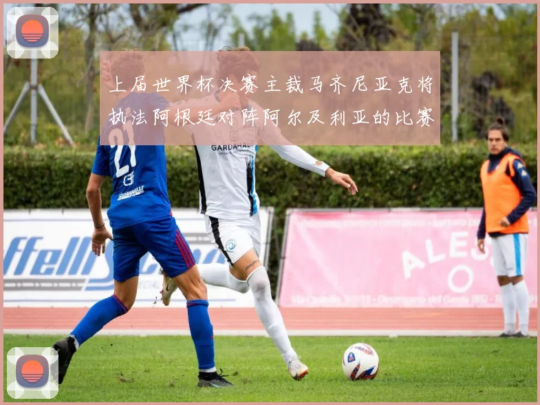 上届世界杯决赛主裁马齐尼亚克将执法阿根廷对阵阿尔及利亚的比赛