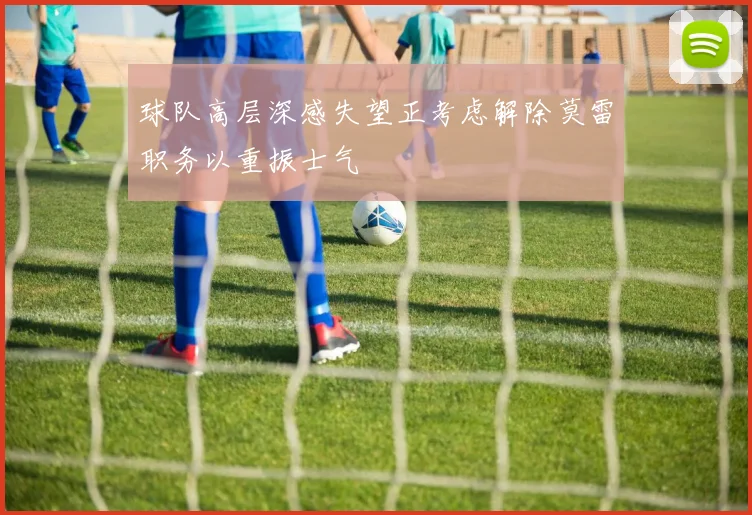球队高层深感失望正考虑解除莫雷职务以重振士气