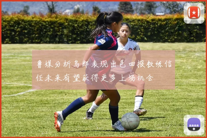 鲁媒分析乌郎表现出色回报教练信任未来有望获得更多上场机会