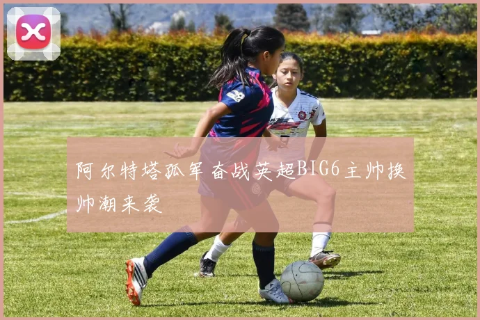 阿尔特塔孤军奋战英超BIG6主帅换帅潮来袭