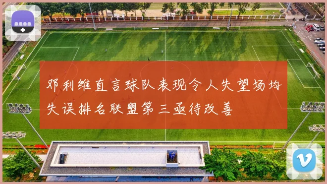 邓利维直言球队表现令人失望场均失误排名联盟第三亟待改善