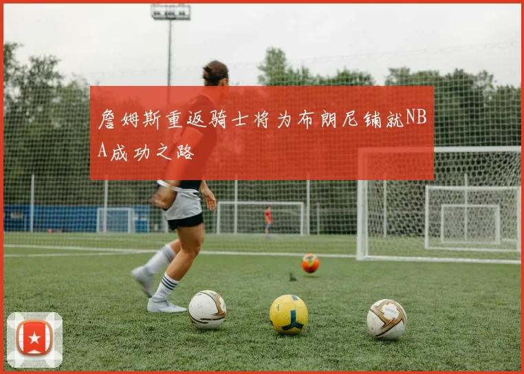 詹姆斯重返骑士将为布朗尼铺就NBA成功之路