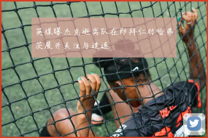 英媒曝杰克逊离队在即拜仁对哈弗茨展开关注与追逐