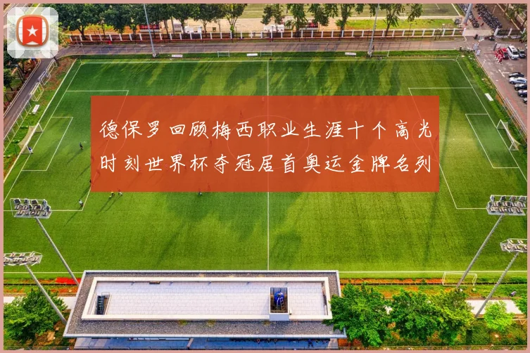 德保罗回顾梅西职业生涯十个高光时刻世界杯夺冠居首奥运金牌名列第四