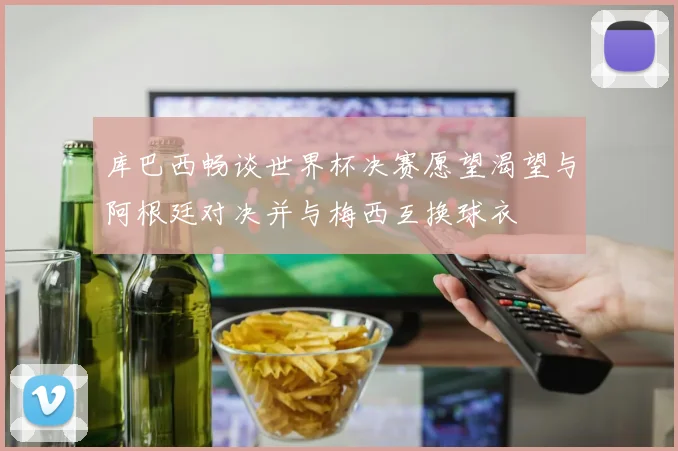 库巴西畅谈世界杯决赛愿望渴望与阿根廷对决并与梅西互换球衣