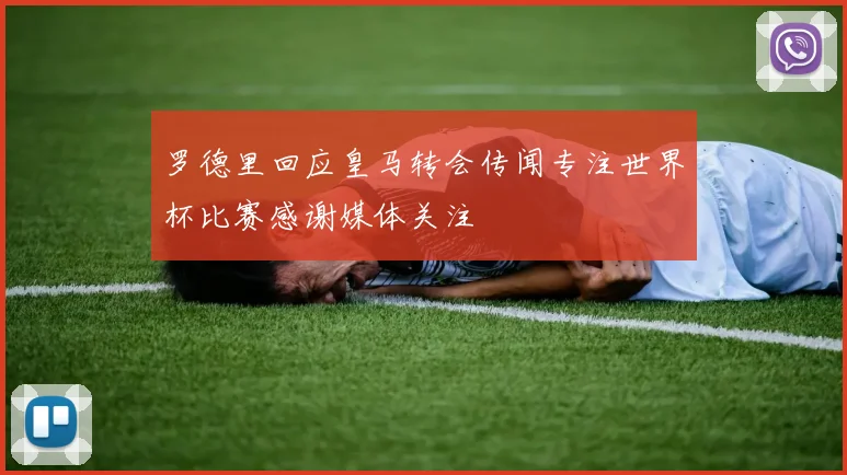 罗德里回应皇马转会传闻专注世界杯比赛感谢媒体关注