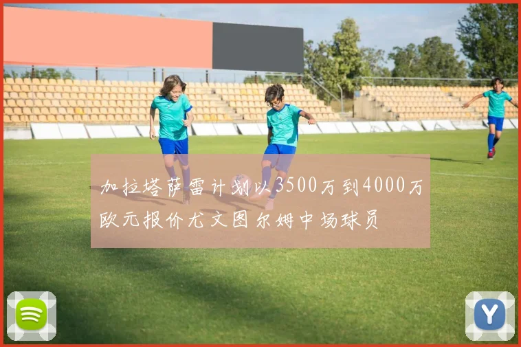 加拉塔萨雷计划以3500万到4000万欧元报价尤文图尔姆中场球员