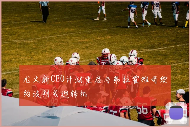 尤文新CEO计划重启与弗拉霍维奇续约谈判或迎转机